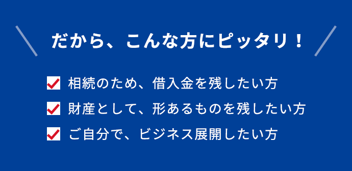 だから、こんな方にピッタリ！ 相続のため、借入金を残したい方 財産として、形あるものを残したい方 ご自分で、ビジネス展開したい方